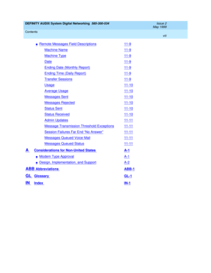 Page 8DEFINITY AUDIX System Digital Networking  585-300-534  Issue 2
May 1999
Contents 
viii  
nRemote Messages Field Descriptions11-9
Machine Name11-9
Machine Type11-9
Date11-9
Ending Date (Monthly Report)11-9
Ending Time (Daily Report)11-9
Transfer Sessions11-9
Usage11-10
Average Usage11-10
Messages Sent11-10
Messages Rejected11-10
Status Sent11-10
Status Received11-10
Admin Updates11-11
Message Transmission Threshold Exceptions11-11
Session Failures Far End “No Answer”11-11
Messages Queued Voice Mail11-11...