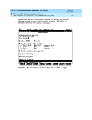 Page 78DEFINITY AUDIX System Digital Networking  585-300-534  Issue 2
May 1999
Mixtures of High-Speed and Low-Speed Networks 
6-6 High-Speed and Low-Speed at the Same DEFINITY AUDIX System 
6
Pag e 2 of the Mac hine Profile sc reen shows the DCP Mod e 3 Dial String  for 
d ialing  a loc al c all over the p ub lic  network (8 ac c esses a DS1 fac ility on 
DEFINITY AUDIX A). The Data Rate is 64 Kp b s.
Figure 6-5. Machine Profile Screen for DEFINITY AUDIX C — Page 2 