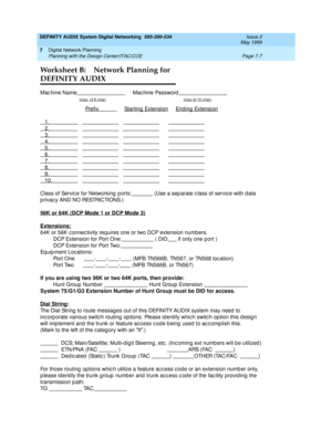 Page 85DEFINITY AUDIX System Digital Networking  585-300-534  Issue 2
May 1999
Digital Network Planning 
Page 7-7 Planning with the Design Center/ITAC/COE 
7
Worksheet B: Network Planning for 
DEFINITY AUDIX
Mac hine Name     Mac hine Password
(max. of 8 c har)(max of 10 c har)
  Prefix            Starting  Extension     End ing  Extension
1.            
2.            
3.            
4.            
5.            
6.            
7.            
8.            
9.            
10.          
Class of Servic e for...