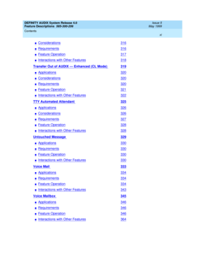 Page 11DEFINITY AUDIX System Release 4.0
Feature Descriptions  585-300-206  Issue 5
May 1999
Contents 
xi  
nConsiderations316
nRequirements316
nFeature Operation317
nInteractions with Other Features318
Transfer Out of AUDIX — Enhanced (CL Mode) 319
nApplications320
nConsiderations320
nRequirements320
nFeature Operation321
nInteractions with Other Features322
TTY Automated Attendant 325
nApplications326
nConsiderations326
nRequirements327
nFeature Operation328
nInteractions with Other Features328
Untouched...