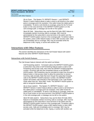 Page 102DEFINITY AUDIX System Release 4.0
Feature Descriptions  585-300-206  Issue 5
May 1999
Call Answer 
82 Interactions with Other Features 
Go to Cover:   This System 75, DEFINITY Generic  1, and  DEFINITY 
Generic  3 switc h feature allows a c aller to send  a c all d irec tly to the c alled  
p arty’s c overag e p oint (for examp le, if the c aller knows the c alled  p arty is 
unavailab le). To send  a c all d irec tly to c overag e, p ress the Go To Cover 
b utton on the voic e terminal. If the DEFINITY...