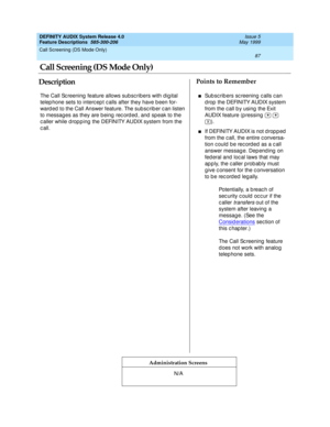 Page 107Call Screening (DS Mode Only) 
87  
DEFINITY AUDIX System Release 4.0
Feature Descriptions  585-300-206 Issue 5
May 1999
DescriptionPoints to Remember
Administration Screens
The Call Sc reening  feature allows subsc ribers with dig ital 
telep hone sets to interc ep t c alls after they have b een for-
ward ed  to the Call Answer feature. The sub sc rib er c an listen 
to messag es as they are b eing  rec ord ed , and  sp eak to the 
c aller while d rop p ing  the DEFINITY AUDIX system from the...