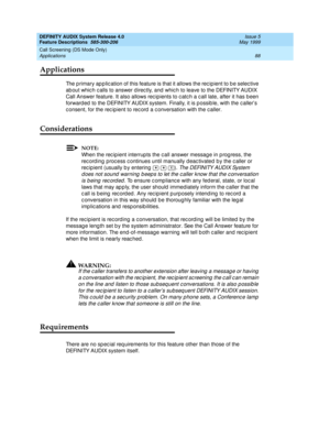 Page 108DEFINITY AUDIX System Release 4.0
Feature Descriptions  585-300-206  Issue 5
May 1999
Call Screening (DS Mode Only) 
88 Applications 
Applications
The p rimary ap p lic ation of this feature is that it allows the rec ipient to b e selec tive 
ab out whic h c alls to answer d irec tly, and  whic h to leave to the DEFINITY AUDIX 
Call Answer feature. It also allows rec ipients to c atc h a c all late, after it has been 
forward ed  to the DEFINITY AUDIX system. Finally, it is p ossib le, with the c aller’s...