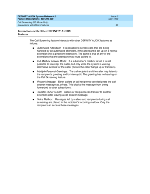 Page 110DEFINITY AUDIX System Release 4.0
Feature Descriptions  585-300-206  Issue 5
May 1999
Call Screening (DS Mode Only) 
90 Interactions with Other Features 
Interactions with Other DEFINITY AUDIX 
Features
The Call Sc reening feature interac ts with other DEFINITY AUDIX features as 
follows: 
nAutomated  Attend ant:   It is p ossib le to sc reen c alls that are b eing  
hand led  b y an automated  attend ant, if the attend ant is set up  on a normal 
extension (not a phantom extension). The same is true of...