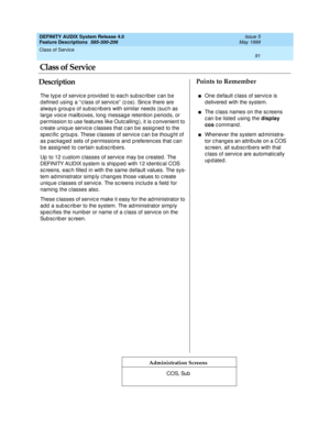 Page 111Class of Service 
91  
DEFINITY AUDIX System Release 4.0
Feature Descriptions  585-300-206 Issue 5
May 1999
DescriptionPoints to Remember
Administration Screens
The typ e of servic e p rovid ed  to eac h sub sc riber c an b e 
d efined  using  a “ c lass of servic e”  (c os). Sinc e there are 
always g roup s of sub sc rib ers with similar need s (suc h as 
larg e voic e mailb oxes, long  message retention p eriod s, or 
p ermission to use features like Outc alling ), it is c onvenient to 
c reate uniq...