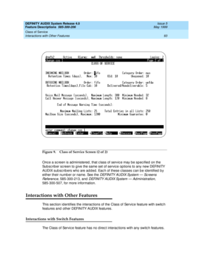 Page 113DEFINITY AUDIX System Release 4.0
Feature Descriptions  585-300-206  Issue 5
May 1999
Class of Service 
93 Interactions with Other Features 
Figure 9. Class of Service Screen (2 of 2)
Onc e a sc reen is ad ministered , that c lass of servic e may b e sp ec ified  on the 
Sub sc rib er sc reen to g ive the same set of servic e op tions to any new DEFINITY 
AUDIX sub sc rib ers who are ad d ed . Eac h of these c lasses c an b e id entified  b y 
either their numb er or name. See the 
D EFI N I TY A U D I X...