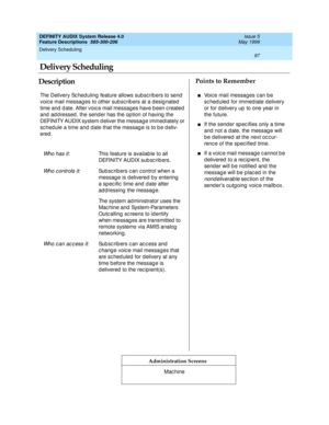 Page 117Delivery Scheduling 
97  
DEFINITY AUDIX System Release 4.0
Feature Descriptions  585-300-206 Issue 5
May 1999
DescriptionPoints to Remember
Administration Screens
The Delivery Sc heduling  feature allows subsc ribers to send  
voic e mail messages to other sub sc rib ers at a d esig nated  
time and  d ate. After voic e mail messag es have b een c reated  
and  ad d ressed , the sender has the op tion of having  the 
DEFINITY AUDIX system d eliver the messag e immed iately or 
sc hed ule a time and date...