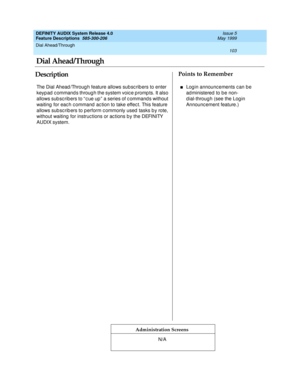 Page 123Dial Ahead/Through 
103  
DEFINITY AUDIX System Release 4.0
Feature Descriptions  585-300-206 Issue 5
May 1999
DescriptionPoints to Remember
Administration Screens
The Dial Ahead /Throug h feature allows sub sc rib ers to enter 
keyp ad  c ommand s throug h the system voic e p romp ts. It also 
allows sub sc ribers to “ c ue up ”  a series of c ommand s without 
waiting  for eac h c ommand  ac tion to take effec t. This feature 
allows sub sc rib ers to p erform c ommonly used  tasks b y rote, 
without...