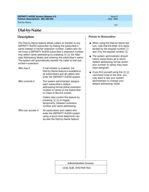 Page 127Dial-by-Name 
107  
DEFINITY AUDIX System Release 4.0
Feature Descriptions  585-300-206 Issue 5
May 1999
DescriptionPoints to Remember
Administration Screens
The Dial-b y-Name feature allows c allers to transfer to any 
DEFINITY AUDIX subscriber by dialing the subscriber’s 
name instead  of his/her extension numb er. Callers who d o 
not know a DEFINITY AUDIX sub sc rib er’s extension numb er 
may selec t name ad d ressing  b y p ressing     (for Alter-
nate Ad d ressing  Mod e) and  entering  the sub sc...