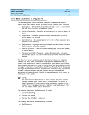 Page 14DEFINITY AUDIX System Release 4.0
Feature Descriptions  Issue 5
May 1999
About This Document 
xiv How This Document Is Organized 
How This Document Is Organized
The features listed in this d oc ument are p resented in alp hab etic al order b y 
feature name. Eac h feature sec tion is d ivid ed  into the following  major head ing s: 
nDesc rip tion — Defines the feature and  id entifies the servic e it p erforms for 
the user or the func tion it serves for the system. 
nPoints to Rememb er — Id entifies...