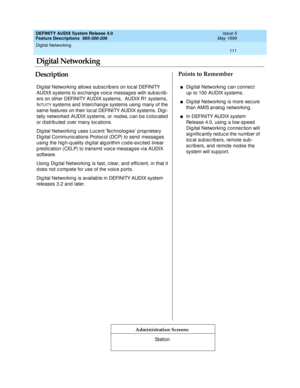 Page 131Digital Networking 
111  
DEFINITY AUDIX System Release 4.0
Feature Descriptions  585-300-206 Issue 5
May 1999
DescriptionPoints to Remember
Administration Screens
Dig ital Networking allows sub sc rib ers on loc al DEFINITY 
AUDIX systems to exc hang e voic e messages with sub sc rib -
ers on other DEFINITY AUDIX systems,  AUDIX R1 systems, 
I
NTUITY systems and  Interc hang e systems using  many of the 
same features on their loc al DEFINITY AUDIX systems. Dig i-
tally networked  AUDIX systems, or 
nod...