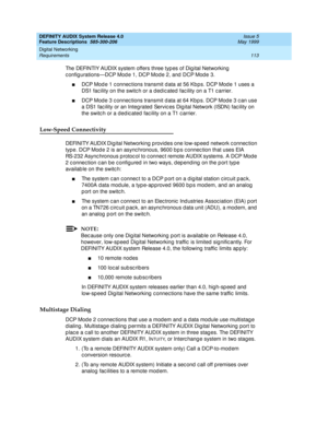 Page 133DEFINITY AUDIX System Release 4.0
Feature Descriptions  585-300-206  Issue 5
May 1999
Digital Networking 
113 Requirements 
The DEFINTIY AUDIX system offers three typ es of Dig ital Networking  
c onfig urations—DCP Mod e 1, DCP Mod e 2, and  DCP Mod e 3.
nDCP Mod e 1 c onnec tions transmit d ata at 56 Kb ps. DCP Mod e 1 uses a 
DS1 fac ility on the switc h or a d ed ic ated  fac ility on a T1 c arrier.
nDCP Mod e 3 c onnec tions transmit d ata at 64 Kbp s. DCP Mod e 3 c an use 
a DS1 fac ility or an...