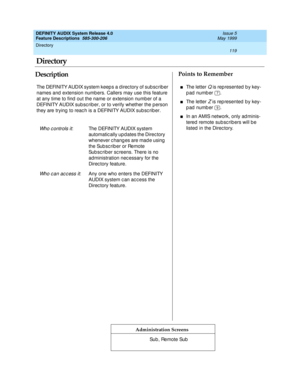 Page 139Directory 
119  
DEFINITY AUDIX System Release 4.0
Feature Descriptions  585-300-206 Issue 5
May 1999
DescriptionPoints to Remember
Administration Screens
The DEFINITY AUDIX system keep s a d irec tory of sub sc rib er 
names and  extension numb ers. Callers may use this feature 
at any time to find  out the name or extension number of a 
DEFINITY AUDIX sub sc rib er, or to verify whether the p erson 
they are trying  to reac h is a DEFINITY AUDIX sub sc rib er.
Wh o c o n t r o l s i t: The DEFINITY...