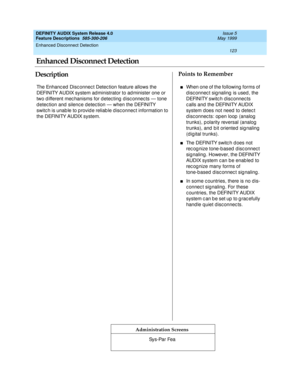 Page 143Enhanced Disconnect Detection 
123  
DEFINITY AUDIX System Release 4.0
Feature Descriptions  585-300-206 Issue 5
May 1999
DescriptionPoints to Remember
Administration Screens
The Enhanc ed  Disc onnec t Detec tion feature allows the 
DEFINITY AUDIX system ad ministrator to ad minister one or 
two d ifferent mec hanisms for d etec ting  d isc onnec ts — tone 
d etec tion and  silenc e d etec tion — when the DEFINITY 
switc h is unab le to p rovid e reliab le d isc onnec t information to 
the DEFINITY...