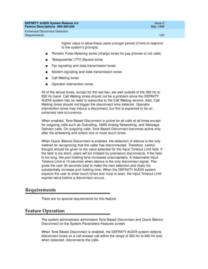 Page 145DEFINITY AUDIX System Release 4.0
Feature Descriptions  585-300-206  Issue 5
May 1999
Enhanced Disconnect Detection 
125 Requirements 
hig her value to allow these users a long er p eriod  of time to resp ond 
to the system’s p romp ts.
nPeriodic  Pulse Metering  tones (c harg e tones for p ay p hones or toll c alls) 
nTeletyp ewriter (TTY) Baud ot tones 
nFax sig naling  and  d ata transmission tones 
nMod em sig naling  and  d ata transmission tones 
nCall Waiting  tones 
nOperator intervention tones...