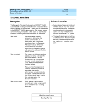 Page 147Escape to Attendant 
127  
DEFINITY AUDIX System Release 4.0
Feature Descriptions  585-300-206 Issue 5
May 1999
DescriptionPoints to Remember
Administration Screens
The Esc ap e to Attend ant feature allows DEFINITY AUDIX 
sub sc rib ers to have a p ersonal attend ant or operator d esig -
nated  to answer inc oming  c alls. Callers who are transferred  
to the DEFINITY AUDIX system via the Call Answer feature 
c an immed iately red irec t the c all to reac h an attend ant or 
first leave a message and...