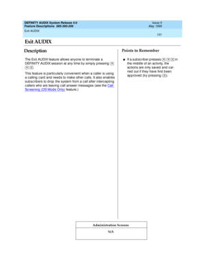 Page 151Exit AUDIX 
131  
DEFINITY AUDIX System Release 4.0
Feature Descriptions  585-300-206 Issue 5
May 1999
DescriptionPoints to Remember
Administration Screens
The Exit AUDIX feature allows anyone to terminate a 
DEFINITY AUDIX session at any time b y simp ly p ressing    
 . 
This feature is p artic ularly c onvenient when a c aller is using  
a c alling  c ard and need s to make other c alls. It also enab les 
sub sc rib ers to drop  the system from a c all after interc ep ting  
c allers who are leaving...