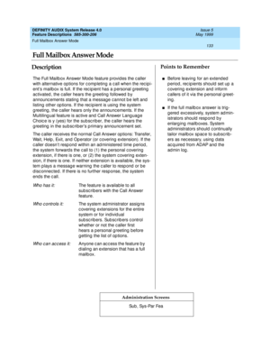 Page 153Full Mailbox Answer Mode 
133  
DEFINITY AUDIX System Release 4.0
Feature Descriptions  585-300-206 Issue 5
May 1999
DescriptionPoints to Remember
Administration Screens
The Full Mailb ox Answer Mod e feature provid es the c aller 
with alternative op tions for c omp leting  a c all when the rec ip i-
ent’s mailb ox is full. If the rec ip ient has a p ersonal g reeting  
ac tivated , the c aller hears the g reeting  followed  b y 
announc ements stating  that a message c annot b e left and  
listing...