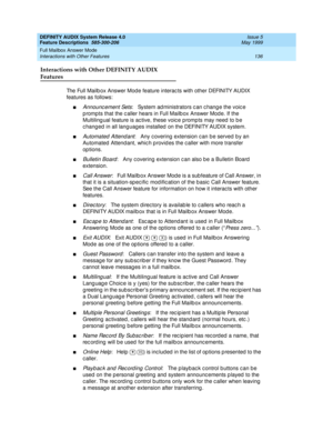 Page 156DEFINITY AUDIX System Release 4.0
Feature Descriptions  585-300-206  Issue 5
May 1999
Full Mailbox Answer Mode 
136 Interactions with Other Features 
Interactions with Other DEFINITY AUDIX 
Features
The Full Mailb ox Answer Mod e feature interac ts with other DEFINITY AUDIX 
features as follows: 
nAnnounc ement Sets:   System ad ministrators c an c hang e the voic e 
p rompts that the c aller hears in Full Mailb ox Answer Mod e. If the 
Multiling ual feature is ac tive, these voic e p romp ts may need...