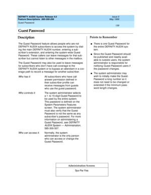 Page 159Guest Password 
139  
DEFINITY AUDIX System Release 4.0
Feature Descriptions  585-300-206 Issue 5
May 1999
DescriptionPoints to Remember
Administration Screens
The Guest Password  feature allows p eop le who are not 
DEFINITY AUDIX sub scrib ers to acc ess the system b y d ial-
ing  the main DEFINITY AUDIX numb er, entering  a sub -
sc rib er’s extension, and  entering  the system-wid e Guest 
Password . These c allers c an leave messag es for that sub -
sc rib er b ut c annot listen to other messag es...