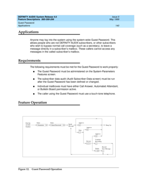 Page 160DEFINITY AUDIX System Release 4.0
Feature Descriptions  585-300-206  Issue 5
May 1999
Guest Password 
140 Applications 
Applications
Anyone may log  into the system using  the system-wid e Guest Password . This 
allows p eop le who are not DEFINITY AUDIX sub sc rib ers, or other sub sc rib ers 
who wish to b ypass normal c all c overag e (suc h as a sec retary), to leave a 
messag e d irec tly in a sub sc riber’s mailb ox. These c allers c annot ac c ess any 
messag es in the called  sub sc rib er’s...