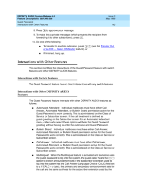 Page 162DEFINITY AUDIX System Release 4.0
Feature Descriptions  585-300-206  Issue 5
May 1999
Guest Password 
142 Interactions with Other Features 
8. Press   to app rove your messag e. 
9. To make this a p rivate messag e (whic h p revents the rec ip ient from 
forward ing  it to other sub sc rib ers), p ress  .
10. Do one of the following : 
nTo transfer to another extension, p ress     (see the Transfer Out 
o f  A U D I X —  Ba si c  ( D S M o d e ) feature), or 
nIf finished , hang  up . 
Interactions with...