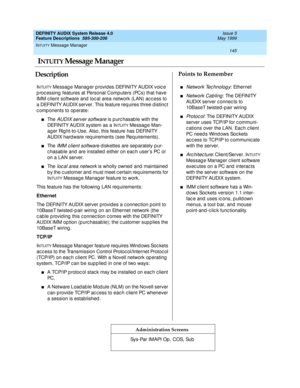 Page 165INTUITY Message Manager 
145  
DEFINITY AUDIX System Release 4.0
Feature Descriptions  585-300-206 Issue 5
May 1999
DescriptionPoints to Remember
Administration Screens
INTUITY Message Manager provides DEFINITY AUDIX voic e 
p roc essing  features at Personal Computers (PCs) that have 
IMM c lient software and loc al area network (LAN) ac c ess to 
a DEFINITY AUDIX server. This feature req uires three distinc t 
c omp onents to op erate:
nThe AUDIX server software is p urc hasab le with the 
DEFINITY...