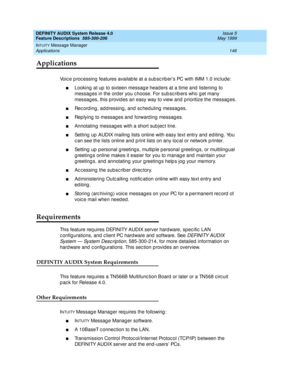 Page 166DEFINITY AUDIX System Release 4.0
Feature Descriptions  585-300-206  Issue 5
May 1999
INTUITY Message Manager 
146 Applications 
Applications
Voice processing features available at a subsc riber’s PC with IMM 1.0 inc lude:
nLooking  at up  to sixteen messag e head ers at a time and  listening to 
messag es in the order you c hoose. For sub sc rib ers who g et many 
messag es, this provid es an easy way to view and  p rioritize the messag es.
nRec ord ing , ad dressing , and  sc heduling  messag es....