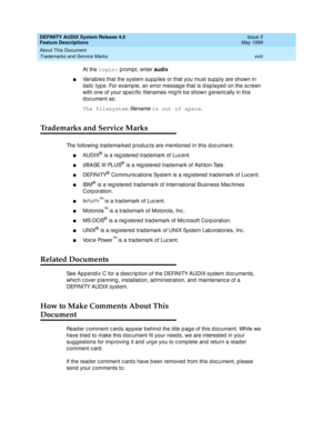 Page 18DEFINITY AUDIX System Release 4.0
Feature Descriptions  Issue 5
May 1999
About This Document 
xviii Trademarks and Service Marks 
At the login:
 promp t, enter audix
 
nVariab les that the system sup p lies or that you must supp ly are shown in 
italic  type. For examp le, an error message that is d isp layed  on the sc reen 
with one of your spec ific  filenames mig ht be shown g eneric ally in this 
d oc ument as: 
The filesystem
 
filename is out of space
. 
Trademarks and Service Marks
The following...