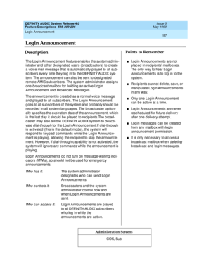 Page 177Login Announcement 
157  
DEFINITY AUDIX System Release 4.0
Feature Descriptions  585-300-206 Issue 5
May 1999
DescriptionPoints to Remember
Administration Screens
The Log in Announc ement feature enab les the system ad min-
istrator and other desig nated  users (b road c asters) to c reate 
a voic e mail messag e that is automatic ally played  to all sub -
sc rib ers every time they log  in to the DEFINITY AUDIX sys-
tem. The announc ement c an also b e sent to d esig nated  
remote AMIS sub scrib ers....