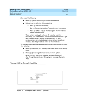 Page 180DEFINITY AUDIX System Release 4.0
Feature Descriptions  585-300-206  Issue 5
May 1999
Login Announcement 
160 Feature Operation 
6. Do one of the following: 
nPress   ag ain to remove log in announc ement status. 
nEnter one of the following  d elivery op tions: 
— Press   to sched ule d elivery. 
See the Delivery Sc hed uling  Feature for more information. 
— Press   to file a c op y of the message in the File Cab inet 
p ortion of your mailb ox. 
These op tions are 
togg le switches. By p ressing each...