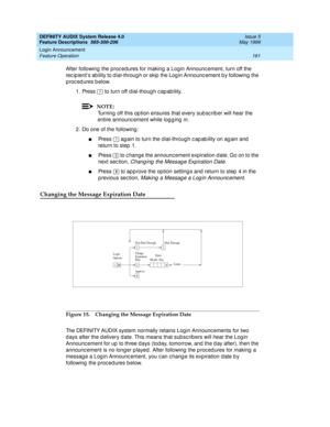 Page 181DEFINITY AUDIX System Release 4.0
Feature Descriptions  585-300-206  Issue 5
May 1999
Login Announcement 
161 Feature Operation 
After following the proc edures for making a Log in Announc ement, turn off the 
rec ip ient’s ab ility to d ial-throug h or skip  the Log in Announc ement b y following  the 
p roc ed ures b elow. 
1. Press   to turn off d ial-thoug h c ap ab ility. 
NOTE:
Turning  off this op tion ensures that every sub sc rib er will hear the 
entire announc ement while log g ing  in. 
2. Do...