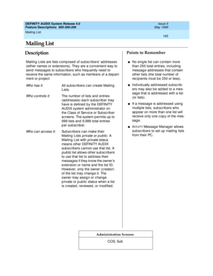 Page 185Mailing List 
165  
DEFINITY AUDIX System Release 4.0
Feature Descriptions  585-300-206 Issue 5
May 1999
DescriptionPoints to Remember
Administration Screens
Mailing  Lists are lists c omp osed  of subsc ribers’ ad d resses 
(either names or extensions). They are a c onvenient way to 
send  messag es to sub sc rib ers who freq uently need  to 
rec eive the same information, suc h as memb ers of a d ep art-
ment or p rojec t.
Wh o h a s i t: All sub sc rib ers c an c reate Mailing 
Lists.
Wh o c o n t r o...