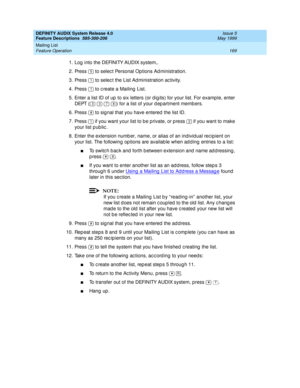 Page 189DEFINITY AUDIX System Release 4.0
Feature Descriptions  585-300-206  Issue 5
May 1999
Mailing List 
169 Feature Operation 
1. Log  into the DEFINITY AUDIX system,. 
2. Press   to selec t Personal Options Ad ministration. 
3. Press   to selec t the List Ad ministration ac tivity. 
4. Press   to c reate a Mailing  List. 
5. Enter a list ID of up  to six letters (or d ig its) for your list. For examp le, enter 
DEPT (       ) for a list of your d ep artment memb ers. 
6. Press   to sig nal that you have...