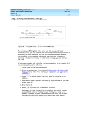 Page 190DEFINITY AUDIX System Release 4.0
Feature Descriptions  585-300-206  Issue 5
May 1999
Mailing List 
170 Feature Operation 
Using a Mailing List to Address a Message
Figure 19. Using a Mailing List to Address a Message
You c an use your Mailing  Lists in the same way that you use ind ividual 
ad d resses. In fac t, you c an use b oth lists and  ind ividual extensions (or names) in 
ad d ressing  the same message. Any time you ad d ress a messag e, whether 
you’re c reating  a new messag e, resp ond ing...