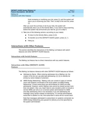 Page 195DEFINITY AUDIX System Release 4.0
Feature Descriptions  585-300-206  Issue 5
May 1999
Mailing List 
175 Interactions with Other Features 
finish reviewing  or mod ifying  your list, press  ; and  the system will 
return you to sc anning  your lists. Then, to skip  to the next list, press 
.
After you sc an the summary of all of your lists, the system will 
automatic ally return you to the Ac tivity Menu. If you want to stop sc anning 
b efore the system has announc ed  your last list, g o on to step  6....