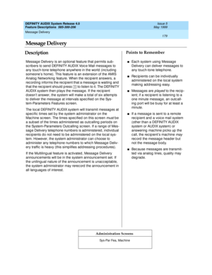 Page 199Message Delivery 
179  
DEFINITY AUDIX System Release 4.0
Feature Descriptions  585-300-206 Issue 5
May 1999
DescriptionPoints to Remember
Administration Screens
Message Delivery is an optional feature that permits sub-
sc rib ers to send  DEFINITY AUDIX Voic e Mail messag es to 
any touc h-tone telep hone anywhere in the world  (inc luding  
someone’s home). This feature is an extension of the AMIS 
Analog  Networking  feature. When the rec ip ient answers, a 
rec ord ing  informs the rec ipient that a...