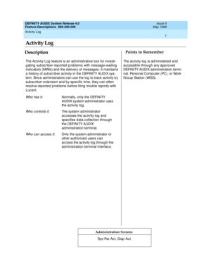 Page 21Activity Log 
1  
DEFINITY AUDIX System Release 4.0
Feature Descriptions  585-300-206 Issue 5
May 1999
DescriptionPoints to Remember
Administration Screens
The Ac tivity Log feature is an ad ministrative tool for investi-
g ating  sub sc rib er-rep orted p rob lems with messag e-waiting  
ind ic ators (MWIs) and  the delivery of messag es. It maintains 
a history of sub sc rib er ac tivity in the DEFINITY AUDIX sys-
tem. Sinc e ad ministrators c an use the log  to trac k ac tivity b y 
sub sc rib er...