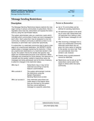 Page 205Message Sending Restrictions 
185  
DEFINITY AUDIX System Release 4.0
Feature Descriptions  585-300-206 Issue 5
May 1999
DescriptionPoints to Remember
Administration Screens
The Message Send ing  Restric tions feature restric ts the mes-
sag e routing  of various communities of sub scribers. Since it 
reg ulates voic e mail only, sub sc rib ers c an b yp ass the restric -
tions b y using  the Call Answer feature.
The system administrator sets up a 
restric tion matrix whic h 
ind ic ates whic h c...