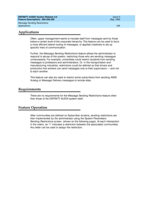 Page 206DEFINITY AUDIX System Release 4.0
Feature Descriptions  585-300-206  Issue 5
May 1999
Message Sending Restrictions 
186 Applications 
Applications
Often, up p er manag ement wants to insulate itself from messag es sent b y those 
b elow a c ertain level of the c orp orate hierarc hy. This feature c an b e used  to forc e 
a more effic ient lateral routing  of messag es, or ap p lied  c reatively to set up  
sp ec ific  lines of c ommunic ation. 
Further, the Messag e Sending  Restric tions feature allows...