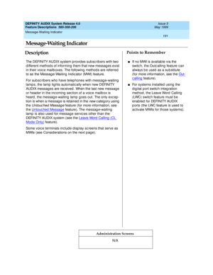 Page 211Message-Waiting Indicator 
191  
DEFINITY AUDIX System Release 4.0
Feature Descriptions  585-300-206 Issue 5
May 1999
DescriptionPoints to Remember
Administration Screens
The DEFINITY AUDIX system p rovid es sub sc rib ers with two 
d ifferent method s of informing  them that new messag es exist 
in their voic e mailb oxes. The following  method s are referred  
to as the Messag e-Waiting  Ind ic ator (MWI) feature.
For sub sc rib ers who have telep hones with messag e-waiting  
lamp s, the lamp  lig hts...