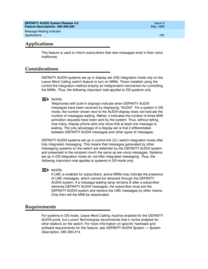 Page 212DEFINITY AUDIX System Release 4.0
Feature Descriptions  585-300-206  Issue 5
May 1999
Message-Waiting Indicator 
192 Applications 
Applications
This feature is used  to inform sub sc rib ers that new messag es exist in their voic e 
mailb oxes. 
Considerations
DEFINITY AUDIX systems set up  in d isp lay set (DS) integ ration mod e rely on the 
Leave Word  Calling  switc h feature to turn on MWIs. Those installed  using  the 
c ontrol link integ ration method  emp loy an ind ep end ent mec hanism for c...