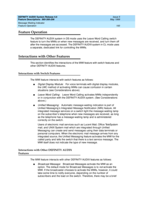 Page 213DEFINITY AUDIX System Release 4.0
Feature Descriptions  585-300-206  Issue 5
May 1999
Message-Waiting Indicator 
193 Feature Operation 
Feature Operation
The DEFINITY AUDIX system in DS mod e uses the Leave Word  Calling switc h 
feature to turn the MWIs on when new messag es are rec eived , and  turn them off 
after the messag es are ac c essed . The DEFINITY AUDIX system in CL mod e uses 
a sep arate, d ed ic ated  link for c ontrolling  the MWIs. 
Interactions with Other Features
This sec tion id...