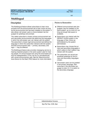 Page 215Multilingual 
195  
DEFINITY AUDIX System Release 4.0
Feature Descriptions  585-300-206 Issue 5
May 1999
DescriptionPoints to Remember
Administration Screens
The Multiling ual feature allows sub sc rib ers to hear voic e 
p romp ts from the announc ement set of their c hoic e as long  
as the announc ement set has b een installed  on the system. It 
also allows c all answer users a c hoic e b etween two lan-
guages for greetings and prompts
The c alled  sub sc rib er’s c hosen 
primary announc ement set...