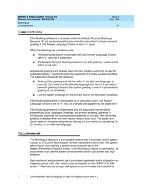 Page 217DEFINITY AUDIX System Release 4.0
Feature Descriptions  585-300-206  Issue 5
May 1999
Multilingual 
197 Considerations 
Considerations
If the Multiling ual feature is ac tivated  while the Multip le Personal Greeting s 
feature is off, the p ersonal greeting  b ec omes the sub sc riber’s p rimary personal 
g reeting  if Call Answer Lang uag e Choic e is set to “ y”  (yes). 
When the following two c ond itions exist: 
nThe Multiling ual feature is ac tivated  with Call Answer Lang uag e Choic e 
set to “...