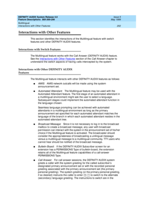 Page 222DEFINITY AUDIX System Release 4.0
Feature Descriptions  585-300-206  Issue 5
May 1999
Multilingual 
202 Interactions with Other Features 
Interactions with Other Features
This section id entifies the interactions of the Multiling ual feature with switch 
features and  other DEFINITY AUDIX features. 
Interactions with Switch Features
The Multiling ual feature works with the Call Answer (DEFINITY AUDIX) feature. 
See the Interac tions with Other Features
 sec tion of the Call Answer c hap ter to 
und...