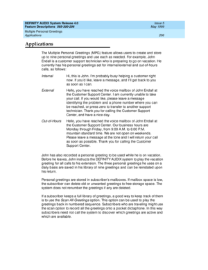 Page 226DEFINITY AUDIX System Release 4.0
Feature Descriptions  585-300-206  Issue 5
May 1999
Multiple Personal Greetings 
206 Applications 
Applications
The Multip le Personal Greeting s (MPG) feature allows users to c reate and  store 
up  to nine p ersonal g reeting s and  use eac h as need ed. For examp le, John 
End all is a c ustomer sup p ort tec hnic ian who is p rep aring  to g o on vac ation. He 
c urrently has his p ersonal greeting s set for internal/external and  out-of-hours 
calls, as follows:...