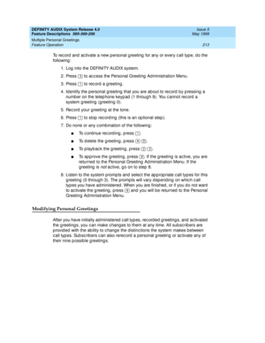 Page 233DEFINITY AUDIX System Release 4.0
Feature Descriptions  585-300-206  Issue 5
May 1999
Multiple Personal Greetings 
213 Feature Operation 
To rec ord  and  ac tivate a new p ersonal g reeting  for any or every c all typ e, d o the 
following : 
1. Log  into the DEFINITY AUDIX system. 
2. Press   to ac c ess the Personal Greeting  Ad ministration Menu. 
3. Press   to rec ord  a g reeting . 
4. Id entify the p ersonal g reeting  that you are ab out to rec ord by p ressing  a 
numb er on the telep hone keyp...