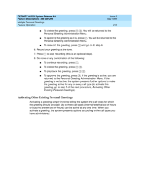 Page 236DEFINITY AUDIX System Release 4.0
Feature Descriptions  585-300-206  Issue 5
May 1999
Multiple Personal Greetings 
216 Feature Operation 
nTo d elete the g reeting, p ress    . You will be returned  to the 
Personal Greeting Ad ministration Menu. 
nTo ap p rove the g reeting as it is, p ress  . You will b e returned  to the 
Personal Greeting Ad ministration Menu. 
nTo rerec ord  the g reeting , p ress   and  g o on to step 6. 
6. Rec ord  your g reeting  at the tone. 
7. Press   to stop  rec ord ing...