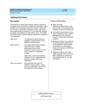 Page 25Address-by-Name 
5  
DEFINITY AUDIX System Release 4.0
Feature Descriptions  585-300-206 Issue 5
May 1999
DescriptionPoints to Remember
Administration Screens
The Ad d ress-b y-Name feature allows c allers to ad dress a 
message to any subscriber by dialing the subscriber’s name 
instead  of the sub sc rib er’s extension numb er. Callers who 
d o not know a sub sc riber’s extension numb er may selec t 
name addressing by pressing     (for Alternate Address-
ing  Mod e) and  entering  the sub sc rib er’s...